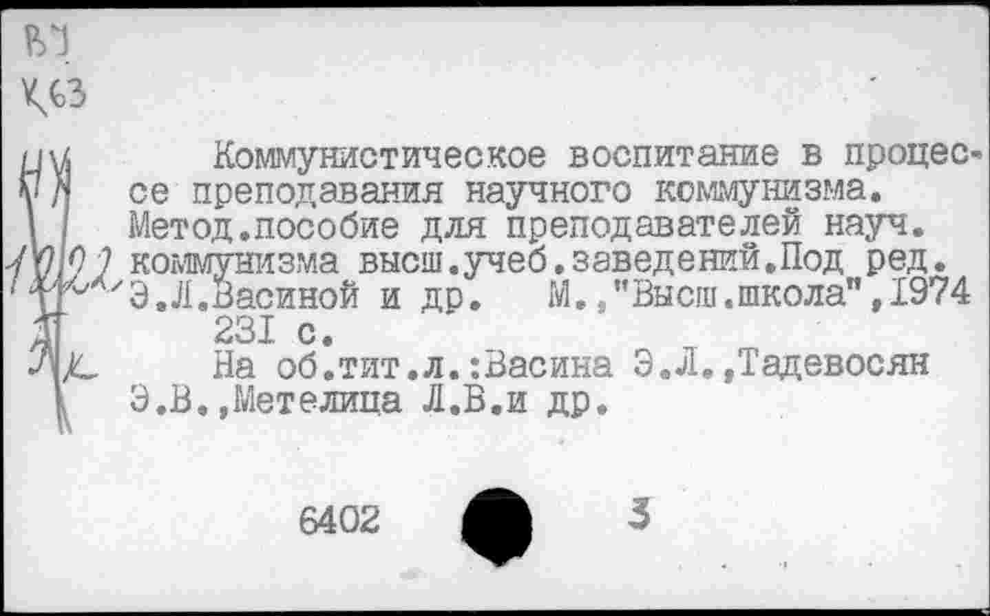 ﻿ВТ ^сз
Коммунистическое воспитание в процес се преподавания научного коммунизма. Метод.пособие для преподавателей науч. О 7 коммунизма высш.учеб.заведений.Под ред. ^ХхЭ. Л. Васиной и др. М.	тег**
231 с.
)С На об. тит. л.: Вас ина
1	Э.В.»Метелица Л.В.и др.
’’Высш .школа”, 1974
. Э. Л. »Тадевосян
6402
3